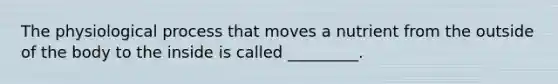 The physiological process that moves a nutrient from the outside of the body to the inside is called _________.