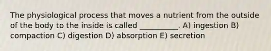 The physiological process that moves a nutrient from the outside of the body to the inside is called __________. A) ingestion B) compaction C) digestion D) absorption E) secretion