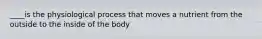 ____is the physiological process that moves a nutrient from the outside to the inside of the body