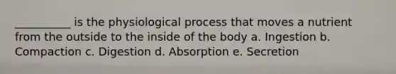 __________ is the physiological process that moves a nutrient from the outside to the inside of the body a. Ingestion b. Compaction c. Digestion d. Absorption e. Secretion