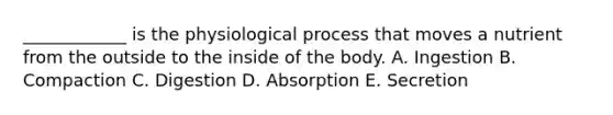 ____________ is the physiological process that moves a nutrient from the outside to the inside of the body. A. Ingestion B. Compaction C. Digestion D. Absorption E. Secretion