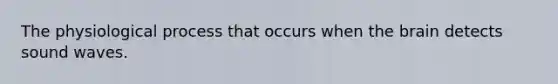 The physiological process that occurs when the brain detects sound waves.