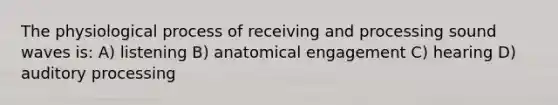 The physiological process of receiving and processing sound waves is: A) listening B) anatomical engagement C) hearing D) <a href='https://www.questionai.com/knowledge/koVcmGXL4E-auditory-processing' class='anchor-knowledge'>auditory processing</a>