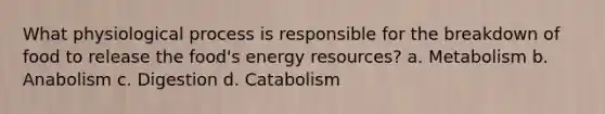 What physiological process is responsible for the breakdown of food to release the food's energy resources? a. Metabolism b. Anabolism c. Digestion d. Catabolism