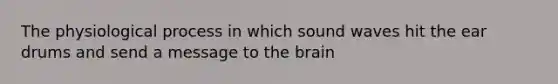 The physiological process in which sound waves hit the ear drums and send a message to the brain