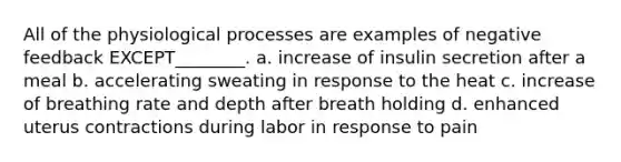 All of the physiological processes are examples of negative feedback EXCEPT________. a. increase of insulin secretion after a meal b. accelerating sweating in response to the heat c. increase of breathing rate and depth after breath holding d. enhanced uterus contractions during labor in response to pain