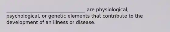 _________________________________ are physiological, psychological, or genetic elements that contribute to the development of an illness or disease.