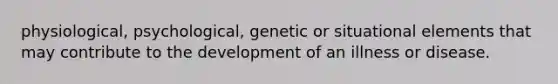 physiological, psychological, genetic or situational elements that may contribute to the development of an illness or disease.