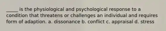 _____ is the physiological and psychological response to a condition that threatens or challenges an individual and requires form of adaption. a. dissonance b. conflict c. appraisal d. stress