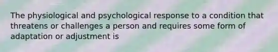 The physiological and psychological response to a condition that threatens or challenges a person and requires some form of adaptation or adjustment is