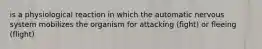 is a physiological reaction in which the automatic nervous system mobilizes the organism for attacking (fight) or fleeing (flight)