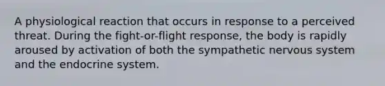 A physiological reaction that occurs in response to a perceived threat. During the fight-or-flight response, the body is rapidly aroused by activation of both the sympathetic nervous system and the endocrine system.