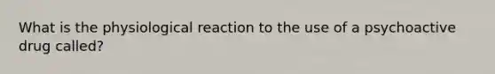 What is the physiological reaction to the use of a psychoactive drug called?