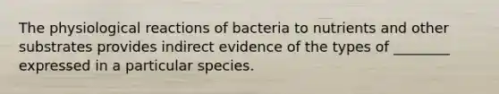 The physiological reactions of bacteria to nutrients and other substrates provides indirect evidence of the types of ________ expressed in a particular species.