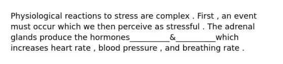 Physiological reactions to stress are complex . First , an event must occur which we then perceive as stressful . The adrenal glands produce the hormones__________&__________which increases heart rate , blood pressure , and breathing rate .