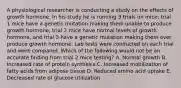 A physiological researcher is conducting a study on the effects of growth hormone. In his study he is running 3 trials on mice; trial 1 mice have a genetic mutation making them unable to produce growth hormone, trial 2 mice have normal levels of growth hormone, and trial 3 have a genetic mutation making them over produce growth hormone. Lab tests were conducted on each trial and were compared. Which of the following would not be an accurate finding from trial 2 mice testing? A. Normal growth B. Increased rate of protein synthesis C. Increased mobilization of fatty acids from adipose tissue D. Reduced amino acid uptake E. Decreased rate of glucose utilization