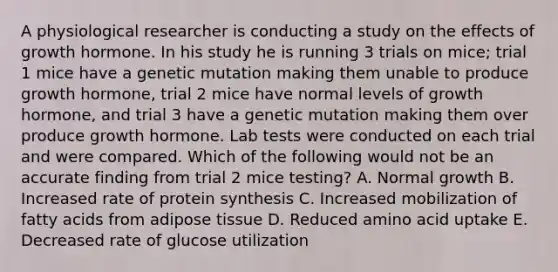 A physiological researcher is conducting a study on the effects of growth hormone. In his study he is running 3 trials on mice; trial 1 mice have a genetic mutation making them unable to produce growth hormone, trial 2 mice have normal levels of growth hormone, and trial 3 have a genetic mutation making them over produce growth hormone. Lab tests were conducted on each trial and were compared. Which of the following would not be an accurate finding from trial 2 mice testing? A. Normal growth B. Increased rate of protein synthesis C. Increased mobilization of fatty acids from adipose tissue D. Reduced amino acid uptake E. Decreased rate of glucose utilization