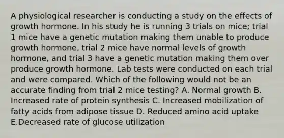 A physiological researcher is conducting a study on the effects of growth hormone. In his study he is running 3 trials on mice; trial 1 mice have a genetic mutation making them unable to produce growth hormone, trial 2 mice have normal levels of growth hormone, and trial 3 have a genetic mutation making them over produce growth hormone. Lab tests were conducted on each trial and were compared. Which of the following would not be an accurate finding from trial 2 mice testing? A. Normal growth B. Increased rate of protein synthesis C. Increased mobilization of fatty acids from adipose tissue D. Reduced amino acid uptake E.Decreased rate of glucose utilization