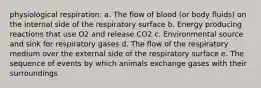 ​physiological respiration: a. ​The flow of blood (or body fluids) on the internal side of the respiratory surface b. ​Energy producing reactions that use O2 and release CO2 c. ​Environmental source and sink for respiratory gases d. The flow of the respiratory medium over the external side of the respiratory surface e. The sequence of events by which animals exchange gases with their surroundings