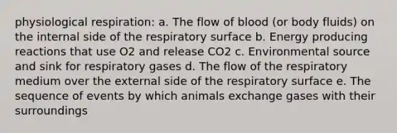 ​physiological respiration: a. ​The flow of blood (or body fluids) on the internal side of the respiratory surface b. ​Energy producing reactions that use O2 and release CO2 c. ​Environmental source and sink for respiratory gases d. The flow of the respiratory medium over the external side of the respiratory surface e. The sequence of events by which animals exchange gases with their surroundings