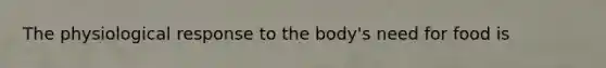 The physiological response to the body's need for food is