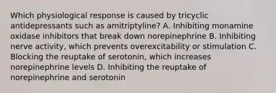 Which physiological response is caused by tricyclic antidepressants such as amitriptyline? A. Inhibiting monamine oxidase inhibitors that break down norepinephrine B. Inhibiting nerve activity, which prevents overexcitability or stimulation C. Blocking the reuptake of serotonin, which increases norepinephrine levels D. Inhibiting the reuptake of norepinephrine and serotonin