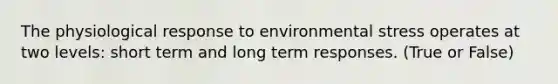 The physiological response to environmental stress operates at two levels: short term and long term responses. (True or False)