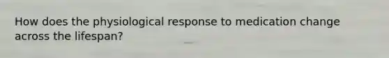 How does the physiological response to medication change across the lifespan?