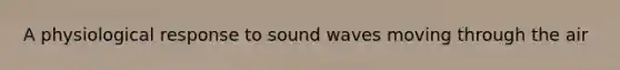 A physiological response to sound waves moving through the air