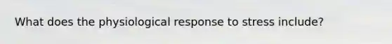 What does the physiological response to stress include?