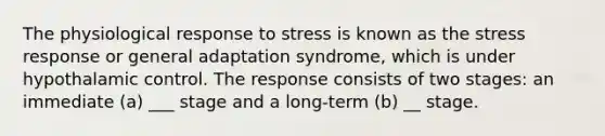 The physiological response to stress is known as the stress response or general adaptation syndrome, which is under hypothalamic control. The response consists of two stages: an immediate (a) ___ stage and a long-term (b) __ stage.