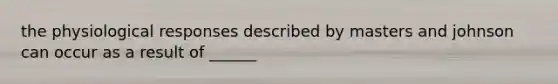 the physiological responses described by masters and johnson can occur as a result of ______
