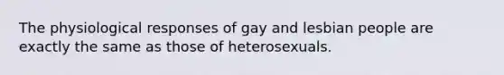 The physiological responses of gay and lesbian people are exactly the same as those of heterosexuals.