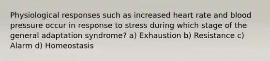 Physiological responses such as increased heart rate and blood pressure occur in response to stress during which stage of the general adaptation syndrome? a) Exhaustion b) Resistance c) Alarm d) Homeostasis