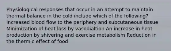 Physiological responses that occur in an attempt to maintain thermal balance in the cold include which of the following? Increased blood flow to the periphery and subcutaneous tissue Minimization of heat loss by vasodialtion An increase in heat production by shivering and exercise metabolism Reduction in the thermic effect of food