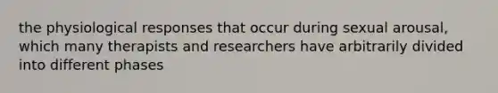 the physiological responses that occur during sexual arousal, which many therapists and researchers have arbitrarily divided into different phases