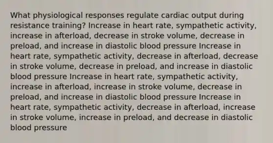 What physiological responses regulate cardiac output during resistance training? Increase in heart rate, sympathetic activity, increase in afterload, decrease in stroke volume, decrease in preload, and increase in diastolic blood pressure Increase in heart rate, sympathetic activity, decrease in afterload, decrease in stroke volume, decrease in preload, and increase in diastolic blood pressure Increase in heart rate, sympathetic activity, increase in afterload, increase in stroke volume, decrease in preload, and increase in diastolic blood pressure Increase in heart rate, sympathetic activity, decrease in afterload, increase in stroke volume, increase in preload, and decrease in diastolic blood pressure