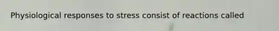 Physiological responses to stress consist of reactions called