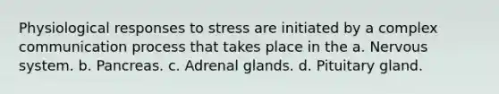 Physiological responses to stress are initiated by a complex communication process that takes place in the a. Nervous system. b. Pancreas. c. Adrenal glands. d. Pituitary gland.