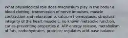 What physiological role does magnesium play in the body? a. blood clotting, transmission of nerve impulses, muscle contraction and relaxation b. calcium homeostasis, structural integrity of the heart muscle c. no known metabolic function, caries-preventing properties d. ATP energy release, metabolism of fats, carbohydrates, proteins; regulates acid-base balance