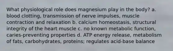 What physiological role does magnesium play in the body? a. blood clotting, transmission of nerve impulses, muscle contraction and relaxation b. calcium homeostasis, structural integrity of the heart muscle c. no known metabolic function, caries-preventing properties d. ATP energy release, metabolism of fats, carbohydrates, proteins; regulates acid-base balance