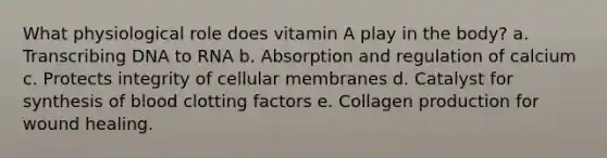 What physiological role does vitamin A play in the body? a. Transcribing DNA to RNA b. Absorption and regulation of calcium c. Protects integrity of cellular membranes d. Catalyst for synthesis of blood clotting factors e. Collagen production for wound healing.