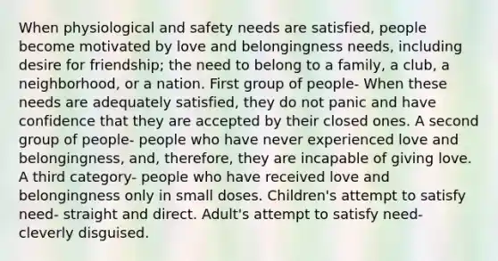 When physiological and safety needs are satisfied, people become motivated by love and belongingness needs, including desire for friendship; the need to belong to a family, a club, a neighborhood, or a nation. First group of people- When these needs are adequately satisfied, they do not panic and have confidence that they are accepted by their closed ones. A second group of people- people who have never experienced love and belongingness, and, therefore, they are incapable of giving love. A third category- people who have received love and belongingness only in small doses. Children's attempt to satisfy need- straight and direct. Adult's attempt to satisfy need- cleverly disguised.