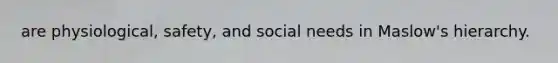 are physiological, safety, and social needs in Maslow's hierarchy.