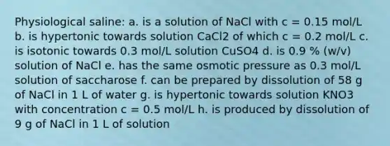 Physiological saline: a. is a solution of NaCl with c = 0.15 mol/L b. is hypertonic towards solution CaCl2 of which c = 0.2 mol/L c. is isotonic towards 0.3 mol/L solution CuSO4 d. is 0.9 % (w/v) solution of NaCl e. has the same osmotic pressure as 0.3 mol/L solution of saccharose f. can be prepared by dissolution of 58 g of NaCl in 1 L of water g. is hypertonic towards solution KNO3 with concentration c = 0.5 mol/L h. is produced by dissolution of 9 g of NaCl in 1 L of solution