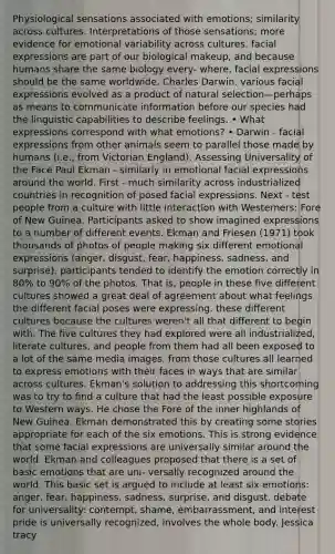 Physiological sensations associated with emotions; similarity across cultures. Interpretations of those sensations; more evidence for emotional variability across cultures. facial expressions are part of our biological makeup, and because humans share the same biology every- where, facial expressions should be the same worldwide. Charles Darwin. various facial expressions evolved as a product of natural selection—perhaps as means to communicate information before our species had the linguistic capabilities to describe feelings. • What expressions correspond with what emotions? • Darwin - facial expressions from other animals seem to parallel those made by humans (i.e., from Victorian England). Assessing Universality of the Face Paul Ekman - similarly in emotional facial expressions around the world. First - much similarity across industrialized countries in recognition of posed facial expressions. Next - test people from a culture with little interaction with Westerners: Fore of New Guinea. Participants asked to show imagined expressions to a number of different events. Ekman and Friesen (1971) took thousands of photos of people making six different emotional expressions (anger, disgust, fear, happiness, sadness, and surprise). participants tended to identify the emotion correctly in 80% to 90% of the photos. That is, people in these five different cultures showed a great deal of agreement about what feelings the different facial poses were expressing. these different cultures because the cultures weren't all that different to begin with. The five cultures they had explored were all industrialized, literate cultures, and people from them had all been exposed to a lot of the same media images. from those cultures all learned to express emotions with their faces in ways that are similar across cultures. Ekman's solution to addressing this shortcoming was to try to find a culture that had the least possible exposure to Western ways. He chose the Fore of the inner highlands of New Guinea. Ekman demonstrated this by creating some stories appropriate for each of the six emotions. This is strong evidence that some facial expressions are universally similar around the world. Ekman and colleagues proposed that there is a set of basic emotions that are uni- versally recognized around the world. This basic set is argued to include at least six emotions: anger, fear, happiness, sadness, surprise, and disgust. debate for universality: contempt, shame, embarrassment, and interest pride is universally recognized, involves the whole body. Jessica tracy