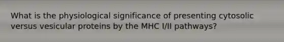 What is the physiological significance of presenting cytosolic versus vesicular proteins by the MHC I/II pathways?