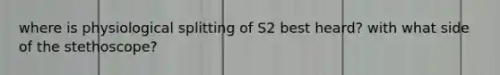 where is physiological splitting of S2 best heard? with what side of the stethoscope?