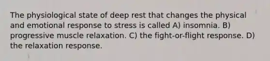 The physiological state of deep rest that changes the physical and emotional response to stress is called A) insomnia. B) progressive muscle relaxation. C) the fight-or-flight response. D) the relaxation response.