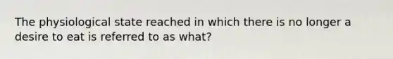 The physiological state reached in which there is no longer a desire to eat is referred to as what?